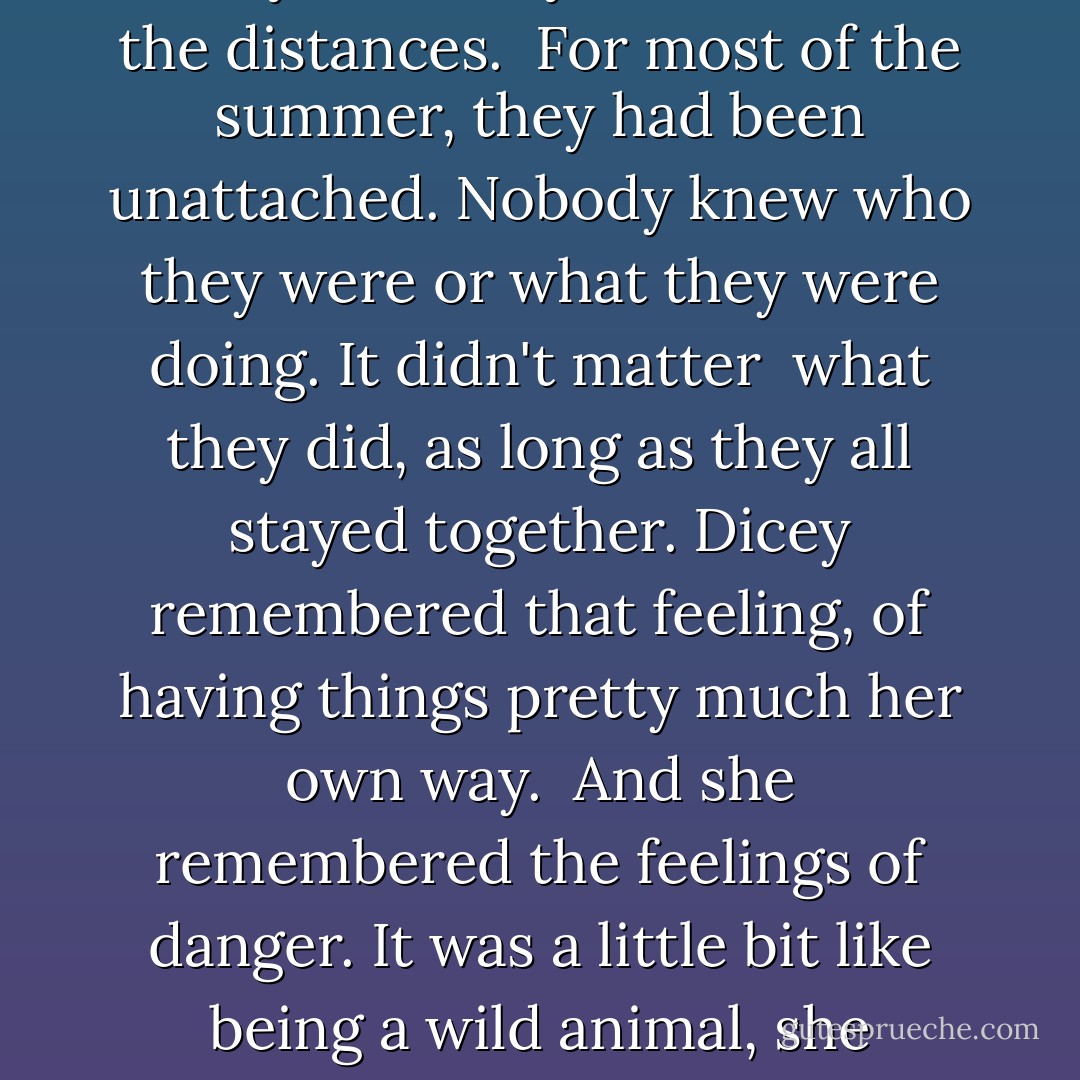 The people they had been last summer, the person she had been--Dicey guessed she'd never be afraid again, not the way she <br />had been all summer. She had taken care of them all, sometimes well, sometimes badly. And they had covered the distances. <br />For most of the summer, they had been unattached. Nobody knew who they were or what they were doing. It didn't matter <br />what they did, as long as they all stayed together. Dicey remembered that feeling, of having things pretty much her own way. <br />And she remembered the feelings of danger. It was a little bit like being a wild animal, she thought to herself. <br />Dicey missed that wildness. She knew she would never have it again. <br />And she missed the sense of Dicey Tillerman against the whole world and doing all right. - Cynthia Voigt