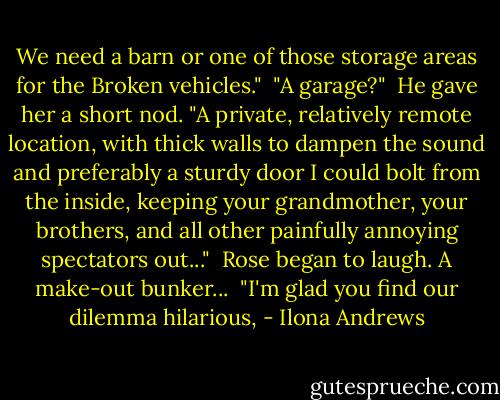 We need a barn or one of those storage areas for the Broken vehicles."<br /><br />"A garage?"<br /><br />He gave her a short nod. "A private, relatively remote location, with thick walls to dampen the sound and preferably a sturdy door I could bolt from the inside, keeping your grandmother, your brothers, and all other painfully annoying spectators out..."<br /><br />Rose began to laugh. A make-out bunker...<br /><br />"I'm glad you find our dilemma hilarious, - Ilona Andrews