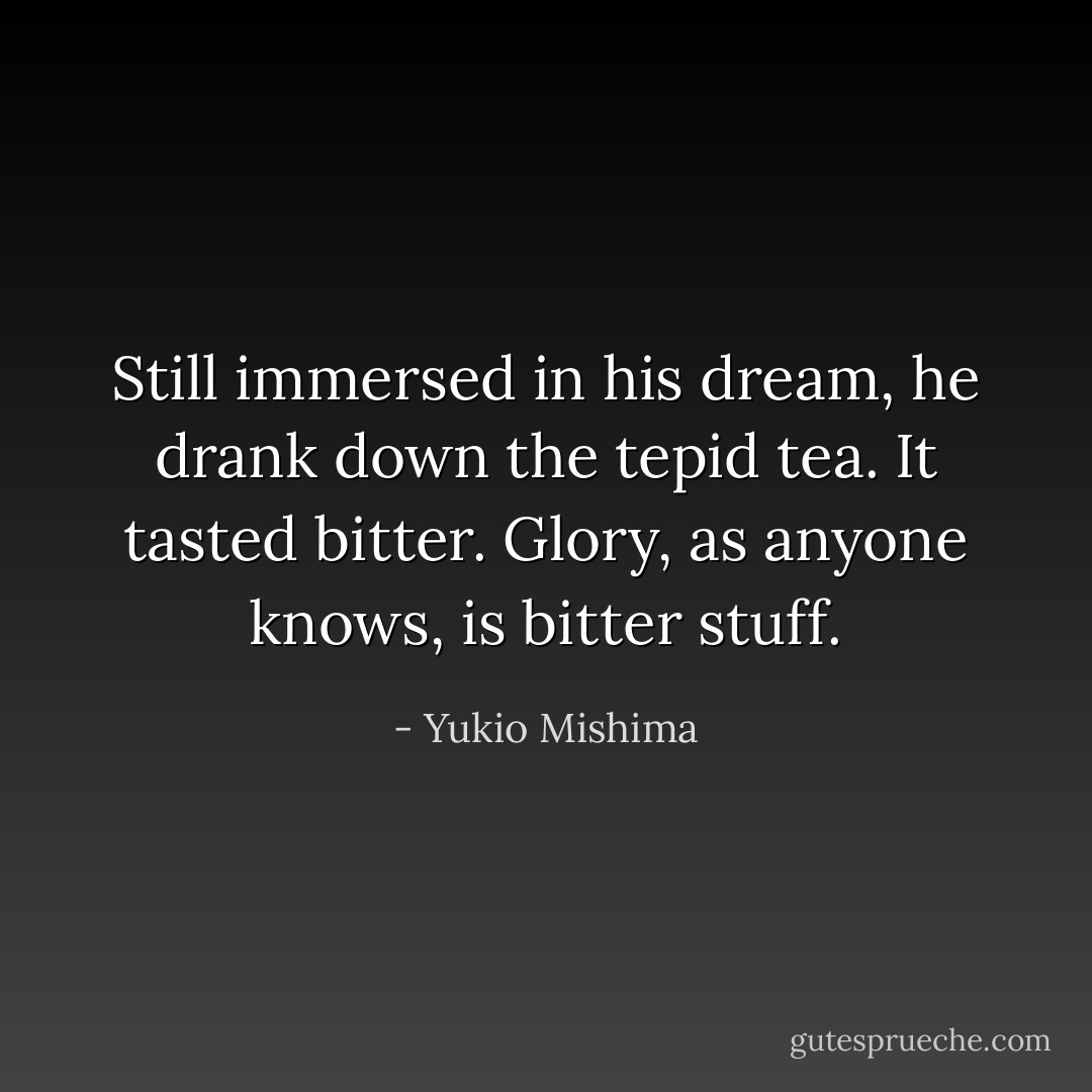 Still immersed in his dream, he drank down the tepid tea. It tasted bitter. Glory, as anyone knows, is bitter stuff. - Yukio Mishima