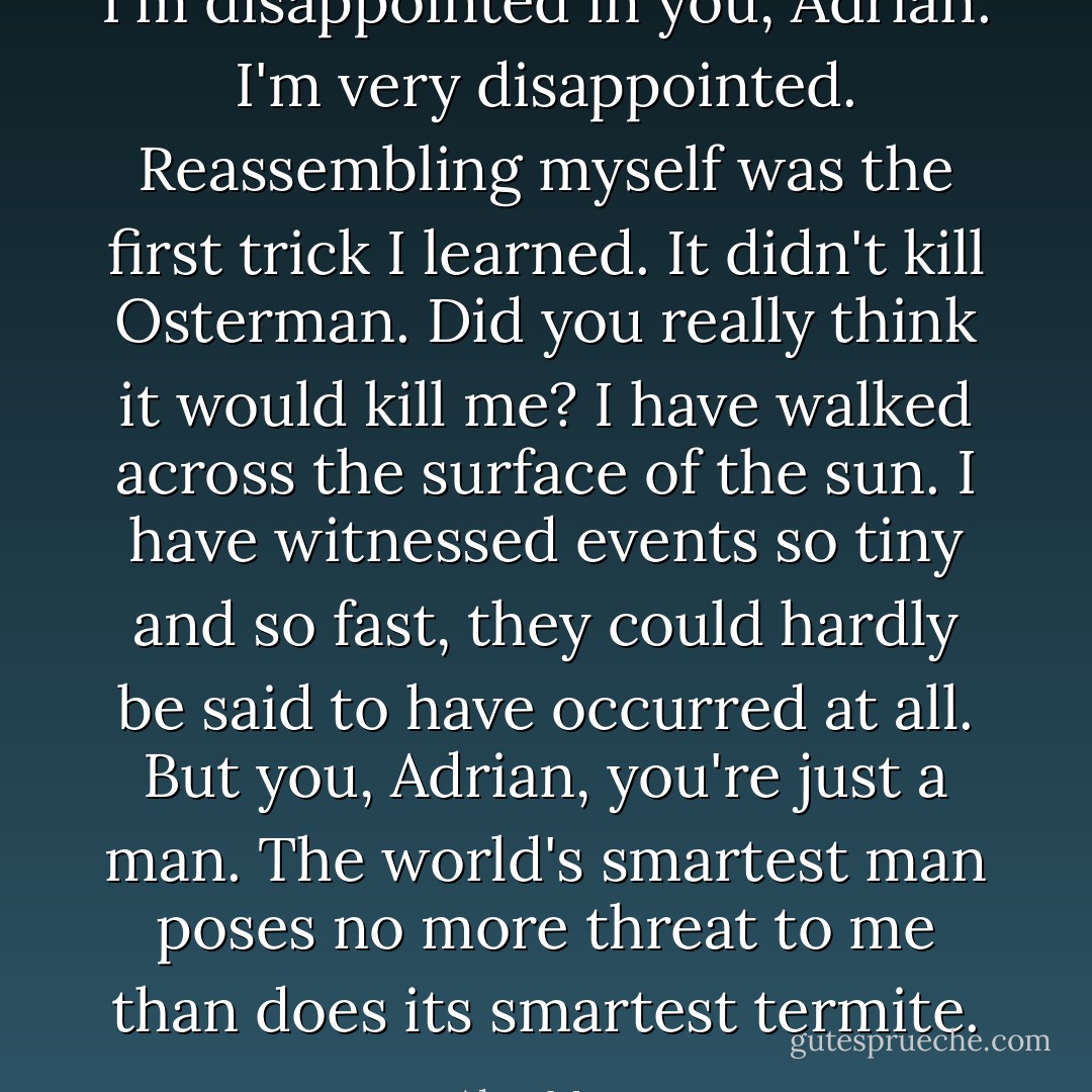I'm disappointed in you, Adrian. I'm very disappointed. Reassembling myself was the first trick I learned. It didn't kill Osterman. Did you really think it would kill me? I have walked across the surface of the sun. I have witnessed events so tiny and so fast, they could hardly be said to have occurred at all. But you, Adrian, you're just a man. The world's smartest man poses no more threat to me than does its smartest termite. - Alan Moore