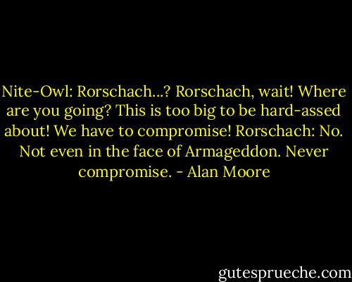 Nite-Owl: Rorschach...? Rorschach, wait! Where are you going? This is too big to be hard-assed about! We have to compromise!<br />Rorschach: No. Not even in the face of Armageddon. Never compromise. - Alan Moore