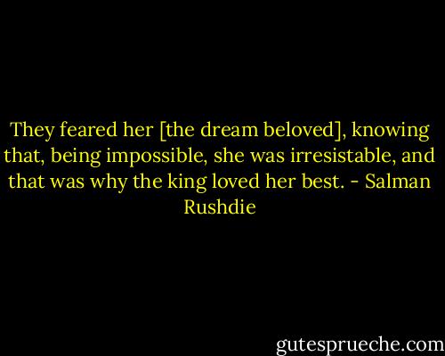 They feared her [the dream beloved], knowing that, being impossible, she was irresistable, and that was why the king loved her best. - Salman Rushdie
