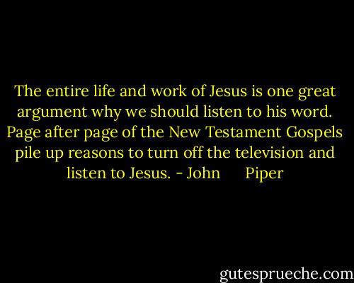 The entire life and work of Jesus is one great argument why we should listen to his word. Page after page of the New Testament Gospels pile up reasons to turn off the television and listen to Jesus. - John      Piper