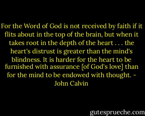 For the Word of God is not received by faith if it flits about in the top of the brain, but when it takes root in the depth of the heart . . . the heart's distrust is greater than the mind's blindness. It is harder for the heart to be furnished with assurance [of God's love] than for the mind to be endowed with thought. - John Calvin