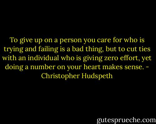 To give up on a person you care for who is trying and failing is a bad thing, but to cut ties with an individual who is giving zero effort, yet doing a number on your heart makes sense. - Christopher Hudspeth