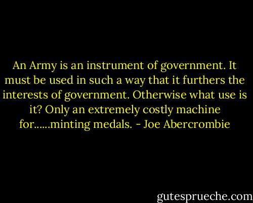 An Army is an instrument of government. It must be used in such a way that it furthers the interests of government. Otherwise what use is it? Only an extremely costly machine for......minting medals. - Joe Abercrombie