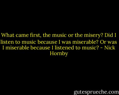 What came first, the music or the misery? Did I listen to music because I was miserable? Or was I miserable because I listened to music? - Nick Hornby