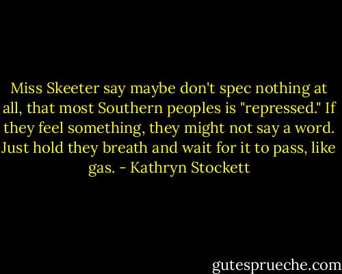 Miss Skeeter say maybe don't spec nothing at all, that most Southern peoples is "repressed." If they feel something, they might not say a word. Just hold they breath and wait for it to pass, like gas. - Kathryn Stockett
