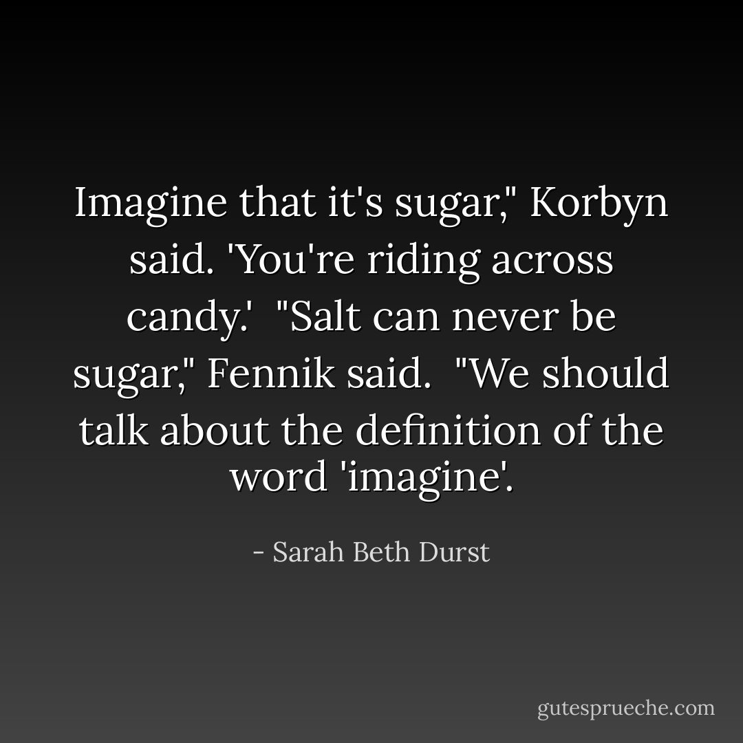Imagine that it's sugar," Korbyn said. 'You're riding across candy.'<br /><br />"Salt can never be sugar," Fennik said.<br /><br />"We should talk about the definition of the word 'imagine'. - Sarah Beth Durst