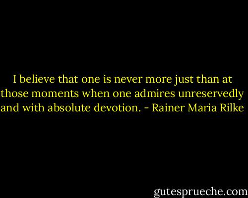 I believe that one is never more just than at those moments when one admires unreservedly and with absolute devotion. - Rainer Maria Rilke