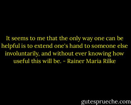 It seems to me that the only way one can be helpful is to extend one's hand to someone else involuntarily, and without ever knowing how useful this will be. - Rainer Maria Rilke
