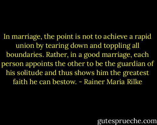 In marriage, the point is not to achieve a rapid union by tearing down and toppling all boundaries. Rather, in a good marriage, each person appoints the other to be the guardian of his solitude and thus shows him the greatest faith he can bestow. - Rainer Maria Rilke