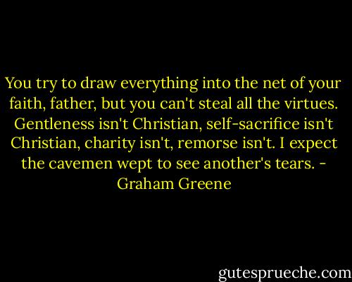 You try to draw everything into the net of your faith, father, but you can't steal all the virtues. Gentleness isn't Christian, self-sacrifice isn't Christian, charity isn't, remorse isn't. I expect the cavemen wept to see another's tears. - Graham Greene