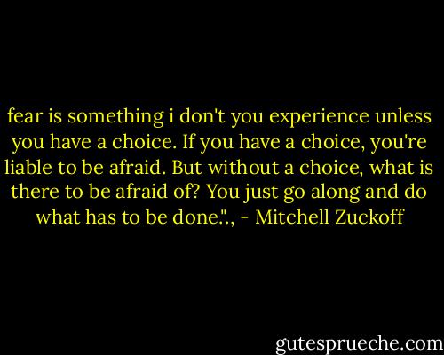 fear is something i don't you experience unless you have a choice. If you have a choice, you're liable to be afraid. But without a choice, what is there to be afraid of? You just go along and do what has to be done."., - Mitchell Zuckoff