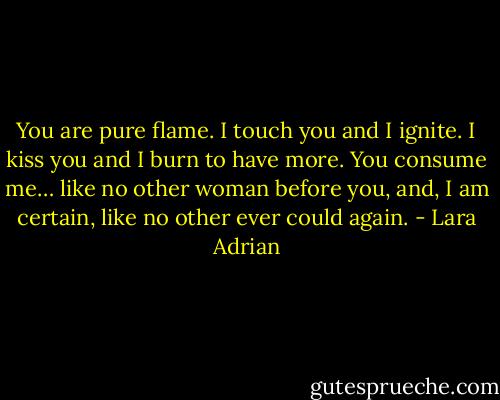 You are pure flame. I touch you and I ignite. I kiss you and I burn to have more. You consume me… like no other woman before you, and, I am certain, like no other ever could again. - Lara Adrian