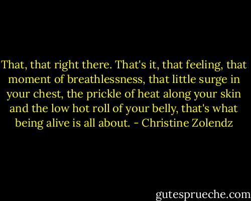 That, that right there. That's it, that feeling, that moment of breathlessness, that little surge in your chest, the prickle of heat along your skin and the low hot roll of your belly, that's what being alive is all about. - Christine Zolendz