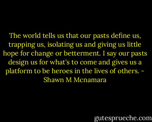 The world tells us that our pasts define us, trapping us, isolating us and giving us little hope for change or betterment. I say our pasts design us for what's to come and gives us a platform to be heroes in the lives of others. - Shawn M Mcnamara