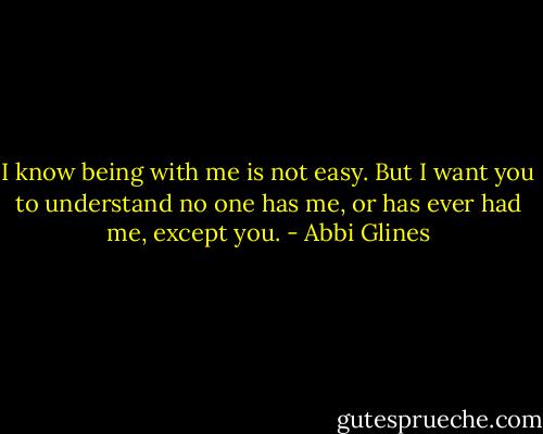 I know being with me is not easy. But I want you to understand no one has me, or has ever had me, except you. - Abbi Glines