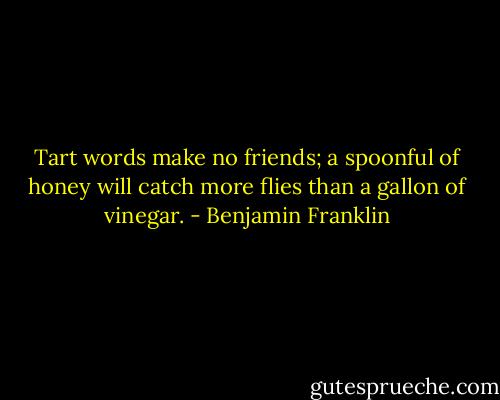 Tart words make no friends; a spoonful of honey will catch more flies than a gallon of vinegar. - Benjamin Franklin