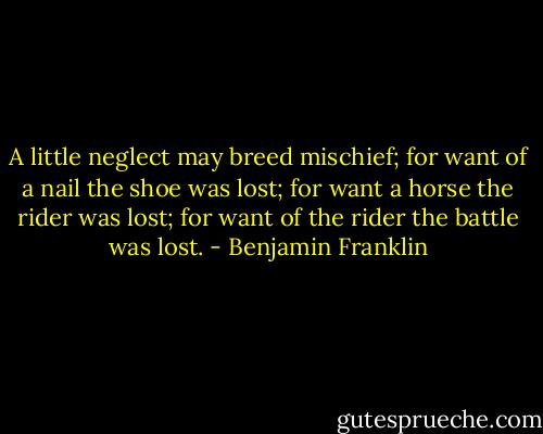 A little neglect may breed mischief; for want of a nail the shoe was lost; for want a horse the rider was lost; for want of the rider the battle was lost. - Benjamin Franklin