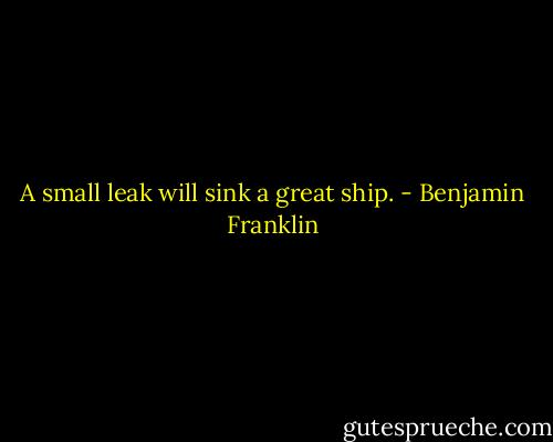 A small leak will sink a great ship. - Benjamin Franklin