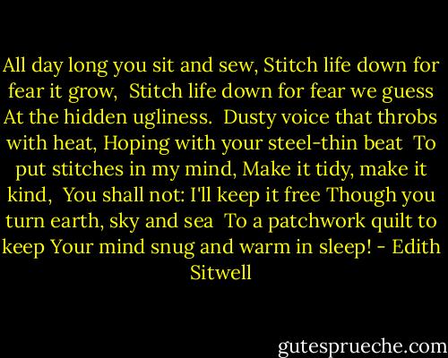 All day long you sit and sew,<br />Stitch life down for fear it grow,<br /><br />Stitch life down for fear we guess<br />At the hidden ugliness.<br /><br />Dusty voice that throbs with heat,<br />Hoping with your steel-thin beat<br /><br />To put stitches in my mind,<br />Make it tidy, make it kind,<br /><br />You shall not: I'll keep it free<br />Though you turn earth, sky and sea<br /><br />To a patchwork quilt to keep<br />Your mind snug and warm in sleep! - Edith Sitwell