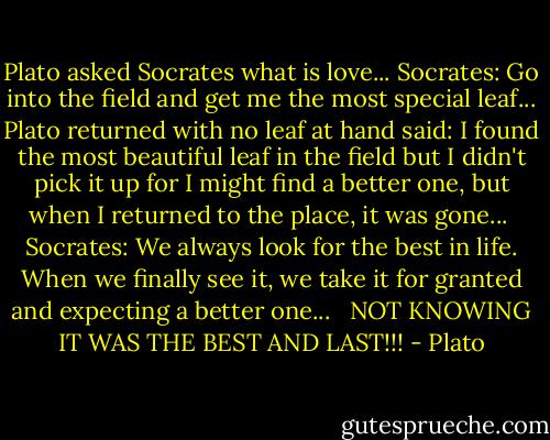 Plato asked Socrates what is love...<br />Socrates: Go into the field and get me the most special leaf...<br />Plato returned with no leaf at hand<br />said: I found the most beautiful leaf in the field but I didn't pick it up for I might find a better one, but when I returned to the place, it was gone... <br />Socrates: We always look for the best in life. When we finally see it, we take it for granted and expecting a better one... <br /><br />NOT KNOWING IT WAS THE BEST AND LAST!!! - Plato