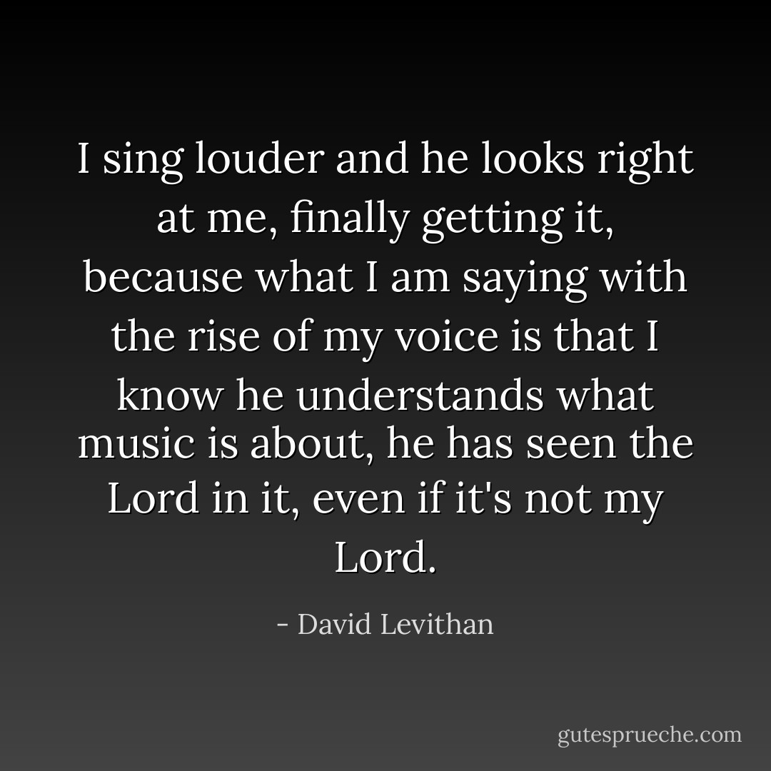 I sing louder and he looks right at me, finally getting it, because what I am saying with the rise of my voice is that I know he understands what music is about, he has seen the Lord in it, even if it's not my Lord. - David Levithan