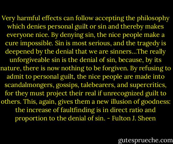 Very harmful effects can follow accepting the philosophy which denies personal guilt or sin and thereby makes everyone nice. By denying sin, the nice people make a cure impossible. Sin is most serious, and the tragedy is deepened by the denial that we are sinners…The really unforgiveable sin is the denial of sin, because, by its nature, there is now nothing to be forgiven. By refusing to admit to personal guilt, the nice people are made into scandalmongers, gossips, talebearers, and supercritics, for they must project their real if unrecognized guilt to others. This, again, gives them a new illusion of goodness: the increase of faultfinding is in direct ratio and proportion to the denial of sin. - Fulton J. Sheen