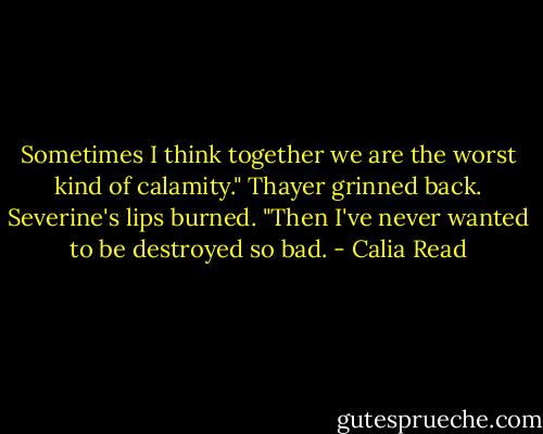 Sometimes I think together we are the worst kind of calamity." Thayer grinned back. Severine's lips burned. "Then I've never wanted to be destroyed so bad. - Calia Read