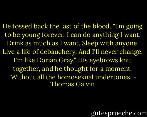 He tossed back the last of the blood. "I'm going to be young forever. I can do anything I want. Drink as much as I want. Sleep with anyone. Live a life of debauchery. And I'll never change. I'm like Dorian Gray." His eyebrows knit together, and he thought for a moment. "Without all the homosexual undertones. - Thomas Galvin