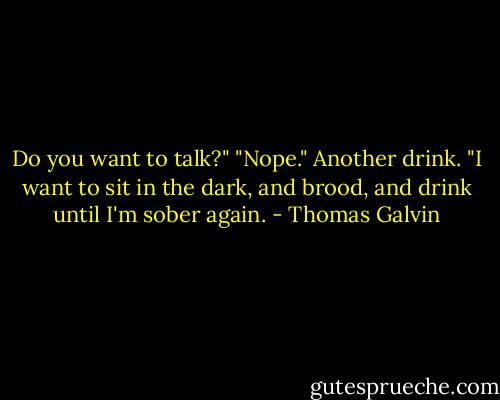 Do you want to talk?"<br />"Nope." Another drink. "I want to sit in the dark, and brood, and drink until I'm sober again. - Thomas Galvin