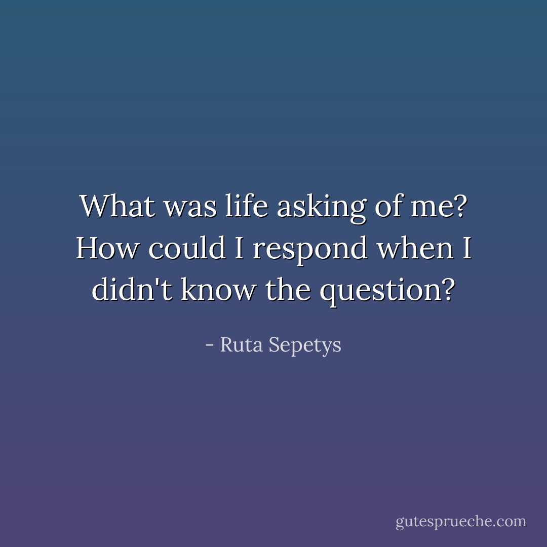 What was life asking of me? How could I respond when I didn't know the question? - Ruta Sepetys