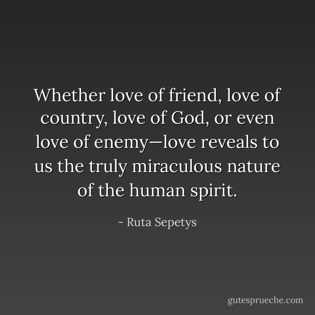 Whether love of friend, love of country, love of God, or even love of enemy—love reveals to us the truly miraculous nature of the human spirit. - Ruta Sepetys