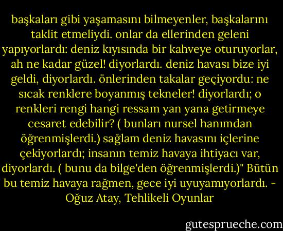 başkaları gibi yaşamasını bilmeyenler, başkalarını taklit etmeliydi. onlar da ellerinden geleni yapıyorlardı: deniz kıyısında bir kahveye oturuyorlar, ah ne kadar güzel! diyorlardı. deniz havası bize iyi geldi, diyorlardı. önlerinden takalar geçiyordu: ne sıcak renklere boyanmış tekneler! diyorlardı; o renkleri rengi hangi ressam yan yana getirmeye cesaret edebilir? ( bunları nursel hanımdan öğrenmişlerdi.) sağlam deniz havasını içlerine çekiyorlardı; insanın temiz havaya ihtiyacı var, diyorlardı. ( bunu da bilge'den öğrenmişlerdi.)" Bütün bu temiz havaya rağmen, gece iyi uyuyamıyorlardı. - Oğuz Atay, Tehlikeli Oyunlar