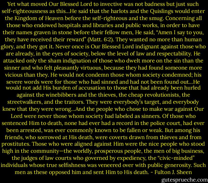 Yet what moved Our Blessed Lord to invective was not badness but just such self-righteousness as this…He said that the harlots and the Quislings would enter the Kingdom of Heaven before the self-righteous and the smug. Concerning all those who endowed hospitals and libraries and public works, in order to have their names graven in stone before their fellow men, He said, “Amen I say to you, they have received their reward” (Matt. 6:2). They wanted no more than human glory, and they got it. Never once is Our Blessed Lord indignant against those who are already, in the eyes of society, below the level of law and respectability. He attacked only the sham indignation of those who dwelt more on the sin than the sinner and who felt pleasantly virtuous, because they had found someone more vicious than they. He would not condemn those whom society condemned; his severe words were for those who had sinned and had not been found out…He would not add His burden of accusation to those that had already been hurled against the winebibbers and the thieves, the cheap revolutionists, the streetwalkers, and the traitors. They were everybody’s target, and everybody knew that they were wrong…And the people who chose to make war against Our Lord were never those whom society had labeled as sinners. Of those who sentenced Him to death, none had ever had a record in the police court, had ever been arrested, was ever commonly known to be fallen or weak. But among his friends, who sorrowed at His death, were coverts drawn from thieves and from prostitutes. Those who were aligned against Him were the nice people who stood high in the community—the worldly, prosperous people, the men of big business, the judges of law courts who governed by expediency, the “civic-minded” individuals whose true selfishness was veneered over with public generosity. Such men as these opposed him and sent Him to His death. - Fulton J. Sheen