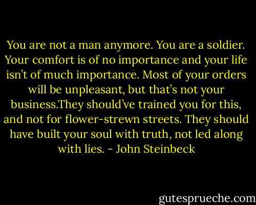 You are not a man anymore. You are a soldier. Your comfort is of no importance and your life isn’t of much importance. Most of your orders will be unpleasant, but that’s not your business.They should’ve trained you for this, and not for flower-strewn streets. They should have built your soul with truth, not led along with lies. - John Steinbeck