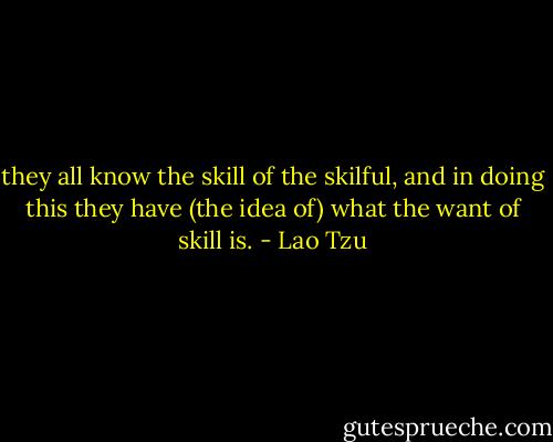 they all know the skill of the skilful, and in doing this they have (the idea of) what the want of skill is. - Lao Tzu