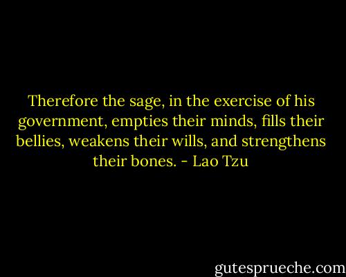 Therefore the sage, in the exercise of his government, empties their minds, fills their bellies, weakens their wills, and strengthens their bones. - Lao Tzu