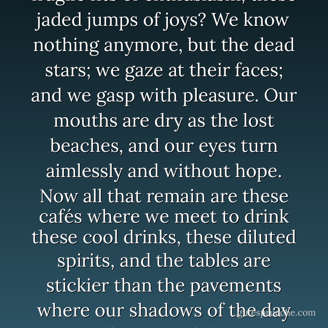 What’s the good of these great fragile fits of enthusiasm, these jaded jumps of joys? We know nothing anymore, but the dead stars; we gaze at their faces; and we gasp with pleasure. Our mouths are dry as the lost beaches, and our eyes turn aimlessly and without hope. Now all that remain are these cafés where we meet to drink these cool drinks, these diluted spirits, and the tables are stickier than the pavements where our shadows of the day before have fallen. - André Breton