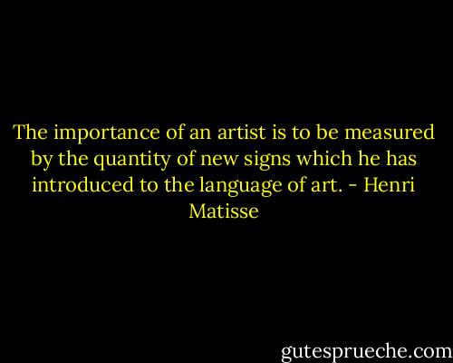 The importance of an artist is to be measured by the quantity of new signs which he has introduced to the language of art. - Henri Matisse