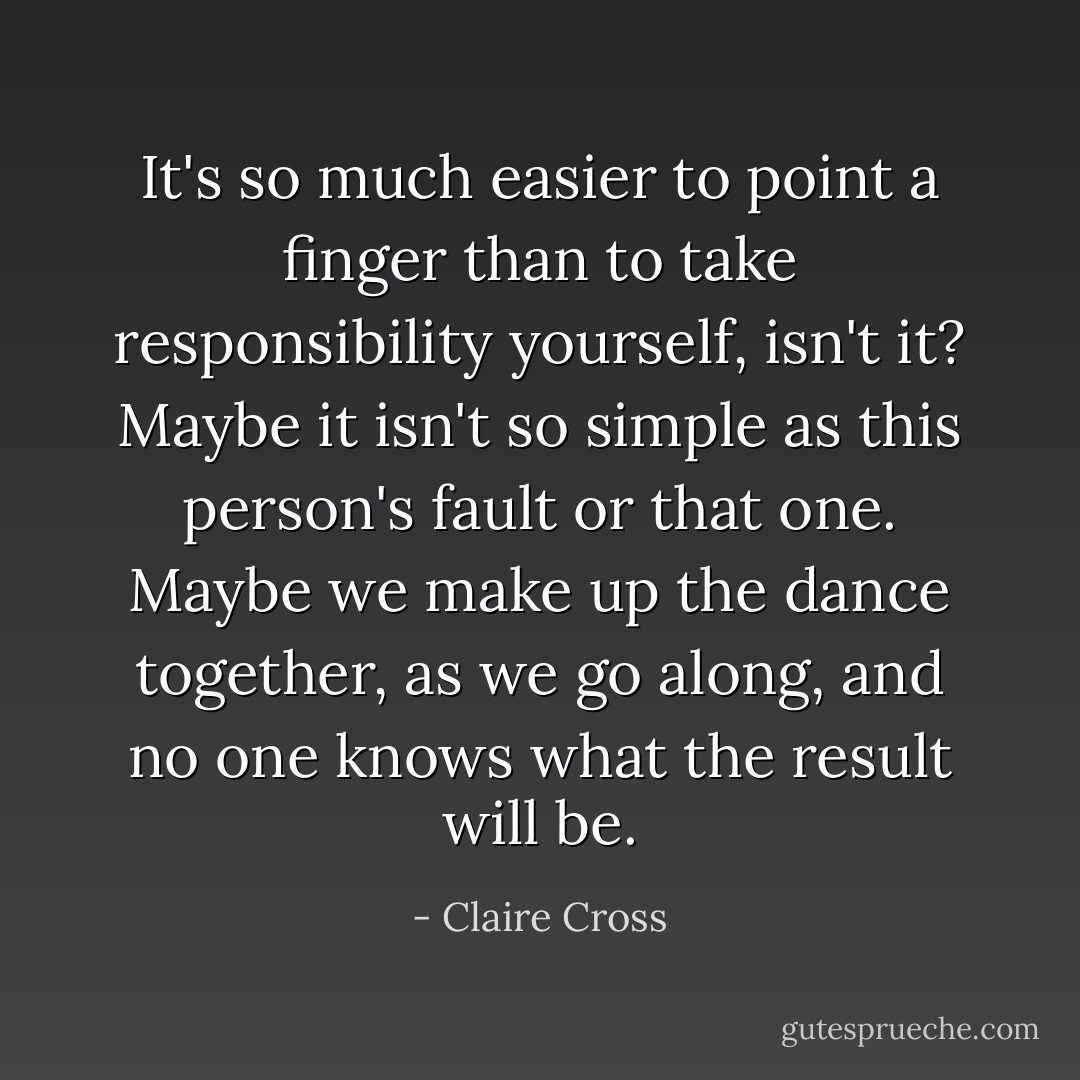 It's so much easier to point a finger than to take responsibility yourself, isn't it? Maybe it isn't so simple as this person's fault or that one. Maybe we make up the dance together, as we go along, and no one knows what the result will be. - Claire Cross