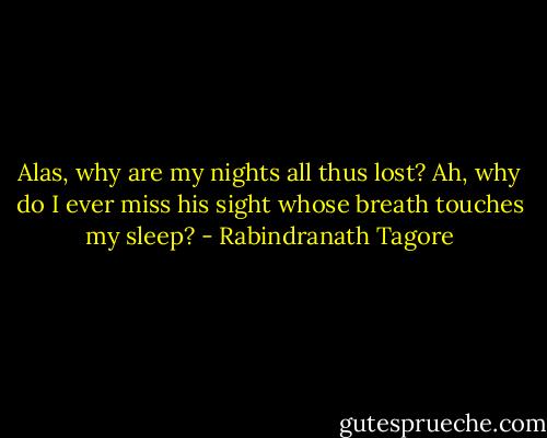 Alas, why are my nights all thus lost? Ah, why do I ever miss his<br />sight whose breath touches my sleep? - Rabindranath Tagore