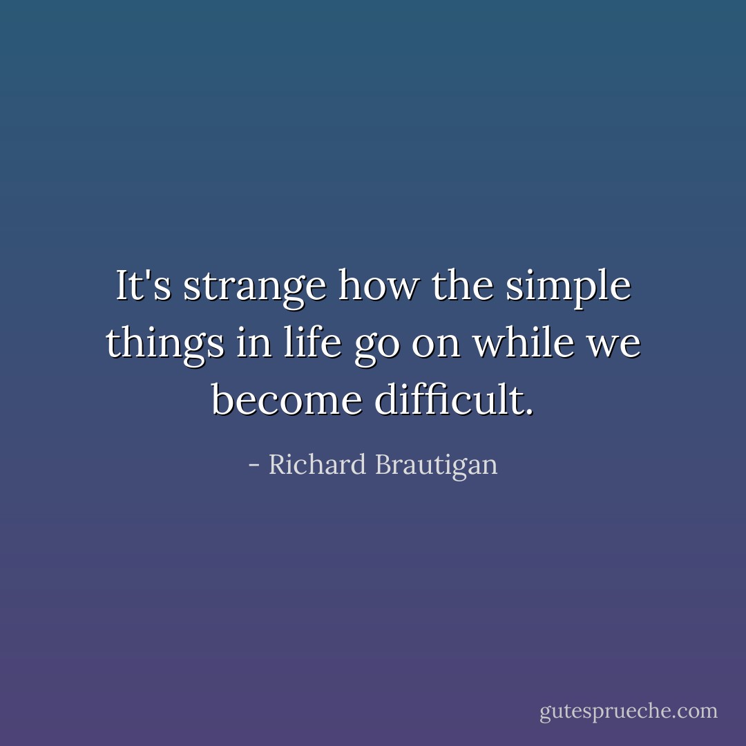 It's strange how the simple things in life go on while we become difficult. - Richard Brautigan