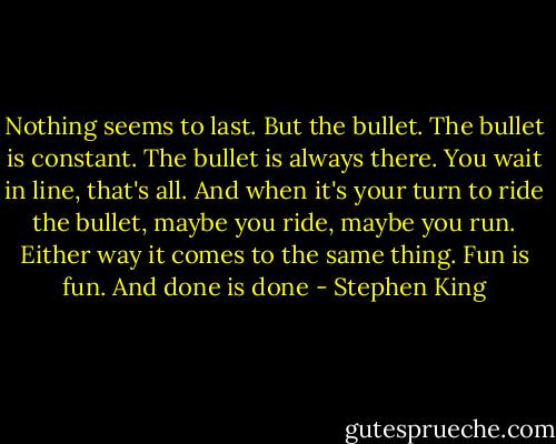 Nothing seems to last. But the bullet. The bullet is constant. The bullet is always there. You wait in line, that's all. And when it's your turn to ride the bullet, maybe you ride, maybe you run. Either way it comes to the same thing. Fun is fun. And done is done - Stephen King