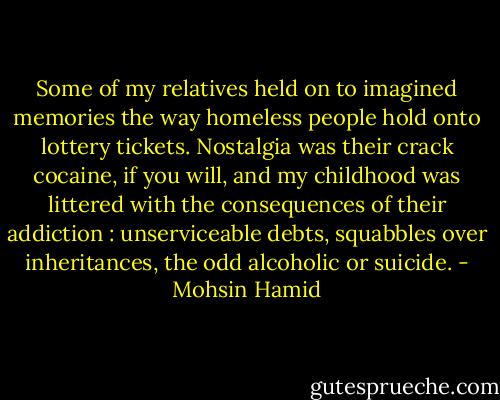 Some of my relatives held on to imagined memories the way homeless people hold onto lottery tickets. Nostalgia was their crack cocaine, if you will, and my childhood was littered with the consequences of their addiction : unserviceable debts, squabbles over inheritances, the odd alcoholic or suicide. - Mohsin Hamid
