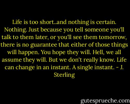 Life is too short..and nothing is certain. Nothing. Just because you tell someone you'll talk to them later, or you'll see them tomorrow, there is no guarantee that either of those things will happen. You hope they will. Hell, we all assume they will. But we don't really know. Life can change in an instant. A single instant. - J. Sterling