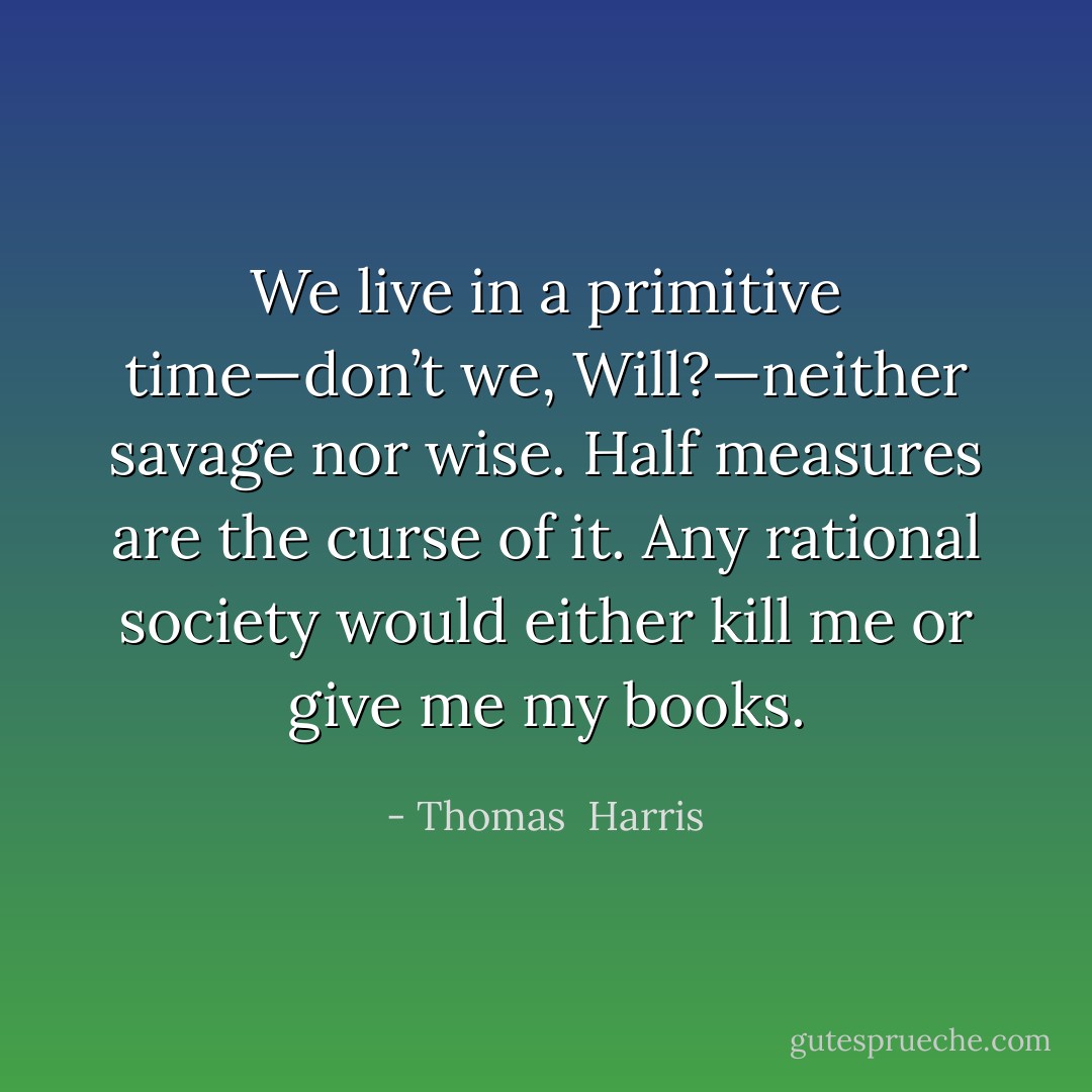 We live in a primitive time—don’t we, Will?—neither savage nor wise. Half measures are the curse of it. Any rational society would either kill me or give me my books. - Thomas  Harris