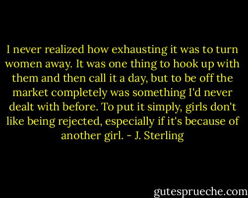 I never realized how exhausting it was to turn women away. It was one thing to hook up with them and then call it a day, but to be off the market completely was something I'd never dealt with before. To put it simply, girls don't like being rejected, especially if it's because of another girl. - J. Sterling