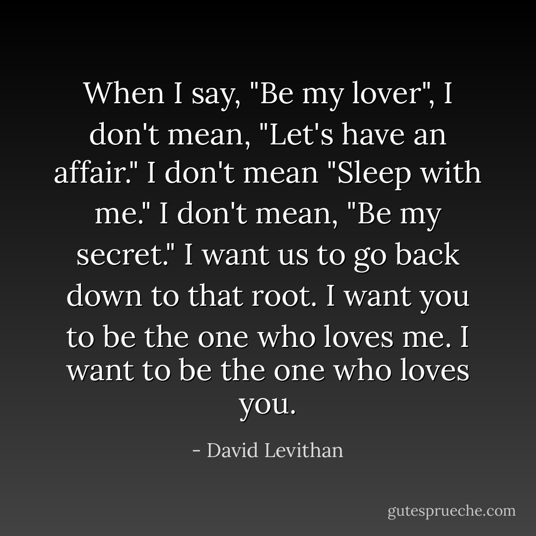 When I say, "Be my lover", I don't mean, "Let's have an affair." I don't mean "Sleep with me." I don't mean, "Be my secret." I want us to go back down to that root. I want you to be the one who loves me. I want to be the one who loves you. - David Levithan